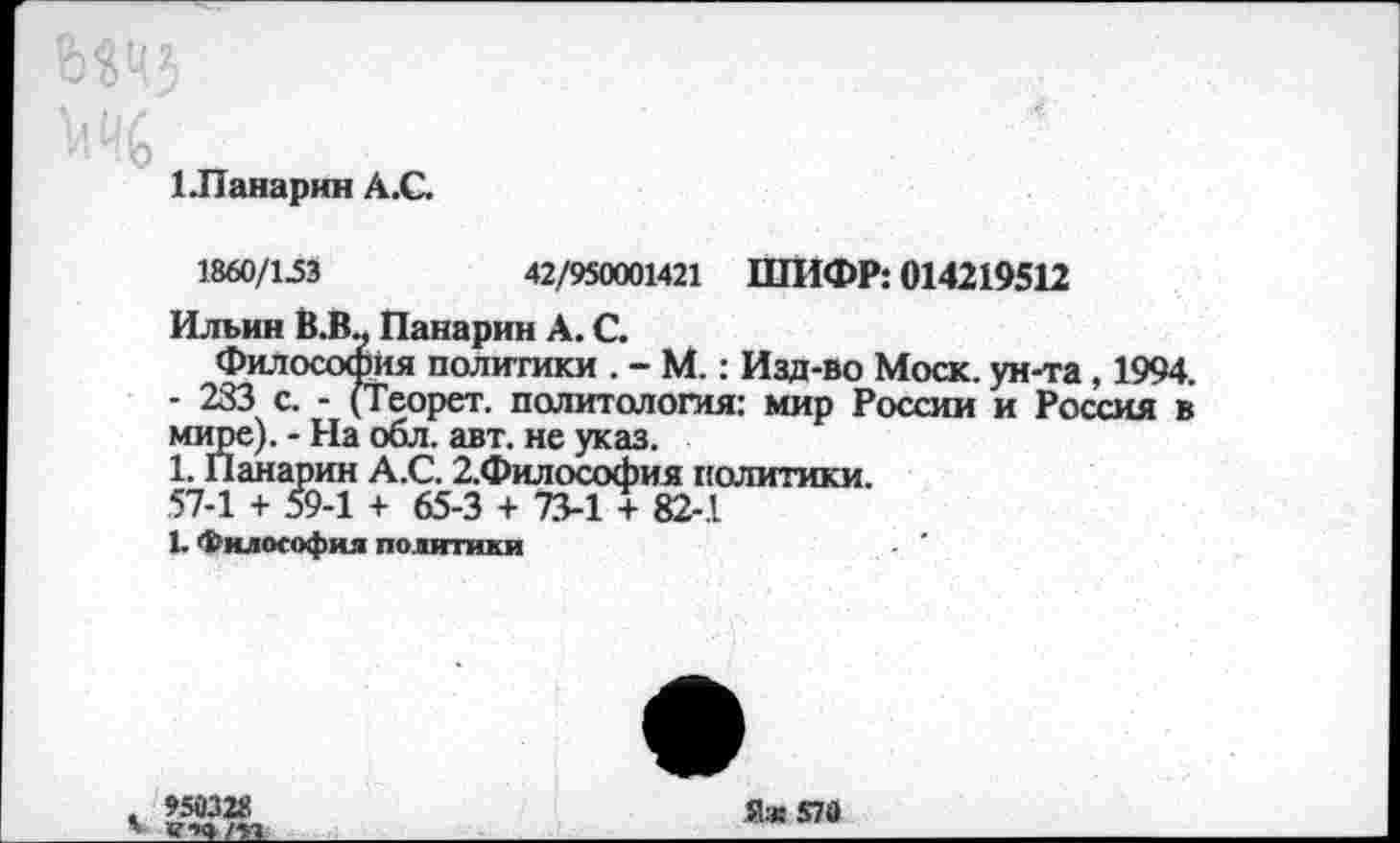 ﻿1 .Панарин А.С.
1860/1.53	42/950001421 ШИФР: 014219512
Ильин В.В.. Панарин А. С.
Философия политики . - М.: Изд-во Моск, ун-та, 1994. - 233 с. - (Теорет. политология: мир России и Россия в мире). - На обл. авт. не указ.
1. Панарин А.С. 2.Философия политики.
57-1 + 59-1 + 65-3 + 73-1 + 82-1
1. Философия политики